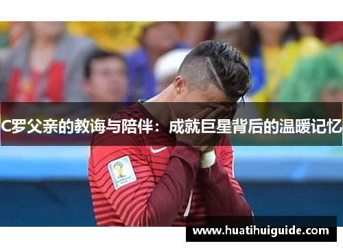 C罗父亲的教诲与陪伴：成就巨星背后的温暖记忆