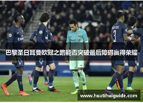 巴黎圣日耳曼欧冠之路能否突破最后障碍赢得荣耀