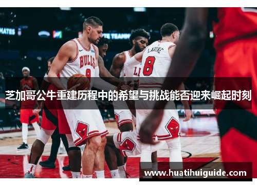 芝加哥公牛重建历程中的希望与挑战能否迎来崛起时刻
