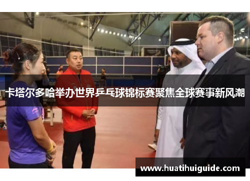 卡塔尔多哈举办世界乒乓球锦标赛聚焦全球赛事新风潮